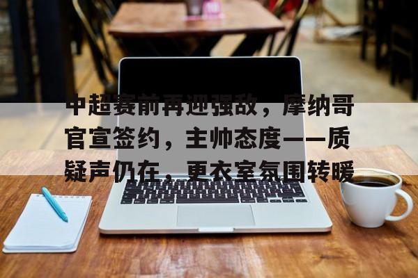 华体会全站-包含中超赛前再迎强敌，摩纳哥官宣签约，主帅态度——质疑声仍在，更衣室氛围转暖的词条