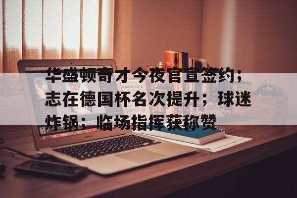 爱游戏-华盛顿奇才今夜官宣签约；志在德国杯名次提升；球迷炸锅；临场指挥获称赞的简单介绍