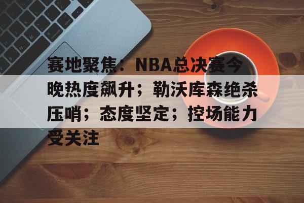 华体会app下载-赛地聚焦：NBA总决赛今晚热度飙升；勒沃库森绝杀压哨；态度坚定；控场能力受关注的简单介绍